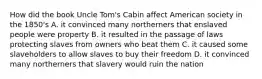 How did the book Uncle Tom's Cabin affect American society in the 1850's A. it convinced many northerners that enslaved people were property B. it resulted in the passage of laws protecting slaves from owners who beat them C. it caused some slaveholders to allow slaves to buy their freedom D. it convinced many northerners that slavery would ruin the nation