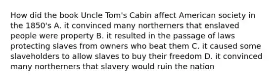 How did the book Uncle Tom's Cabin affect American society in the 1850's A. it convinced many northerners that enslaved people were property B. it resulted in the passage of laws protecting slaves from owners who beat them C. it caused some slaveholders to allow slaves to buy their freedom D. it convinced many northerners that slavery would ruin the nation