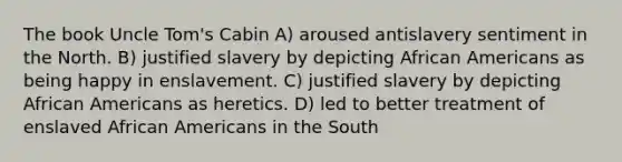 The book Uncle Tom's Cabin A) aroused antislavery sentiment in the North. B) justified slavery by depicting African Americans as being happy in enslavement. C) justified slavery by depicting African Americans as heretics. D) led to better treatment of enslaved African Americans in the South