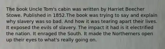 The book Uncle Tom's cabin was written by Harriet Beecher Stowe. Published in 1852.The book was trying to say and explain why slavery was so bad. And how it was tearing apart their lives. It exposed the evils of slavery. The impact it had is it electrified the nation. It enraged the South. It made the Northerners open up their eyes to what's really going on.