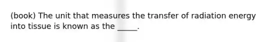 (book) The unit that measures the transfer of radiation energy into tissue is known as the _____.