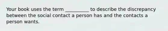 Your book uses the term __________ to describe the discrepancy between the social contact a person has and the contacts a person wants.