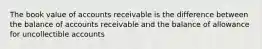 The book value of accounts receivable is the difference between the balance of accounts receivable and the balance of allowance for uncollectible accounts