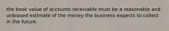 the book value of accounts receivable must be a reasonable and unbiased estimate of the money the business expects to collect in the future.