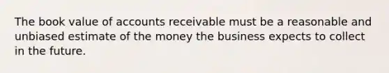 The book value of accounts receivable must be a reasonable and unbiased estimate of the money the business expects to collect in the future.