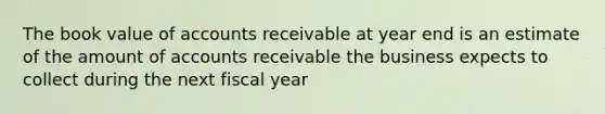 The book value of accounts receivable at year end is an estimate of the amount of accounts receivable the business expects to collect during the next fiscal year