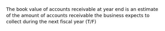 The book value of accounts receivable at year end is an estimate of the amount of accounts receivable the business expects to collect during the next fiscal year (T/F)