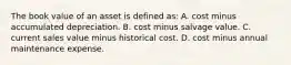 The book value of an asset is defined as: A. cost minus accumulated depreciation. B. cost minus salvage value. C. current sales value minus historical cost. D. cost minus annual maintenance expense.