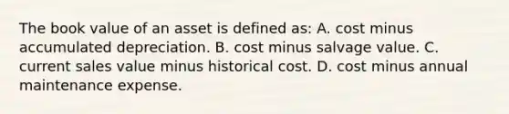 The book value of an asset is defined as: A. cost minus accumulated depreciation. B. cost minus salvage value. C. current sales value minus historical cost. D. cost minus annual maintenance expense.