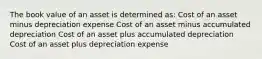 The book value of an asset is determined as: Cost of an asset minus depreciation expense Cost of an asset minus accumulated depreciation Cost of an asset plus accumulated depreciation Cost of an asset plus depreciation expense