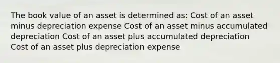 The book value of an asset is determined as: Cost of an asset minus depreciation expense Cost of an asset minus accumulated depreciation Cost of an asset plus accumulated depreciation Cost of an asset plus depreciation expense