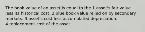 The book value of an asset is equal to the 1.asset's fair value less its historical cost. 2.blue book value relied on by secondary markets. 3.asset's cost less accumulated depreciation. 4.replacement cost of the asset.