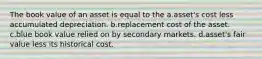 The book value of an asset is equal to the a.asset's cost less accumulated depreciation. b.replacement cost of the asset. c.blue book value relied on by secondary markets. d.asset's fair value less its historical cost.