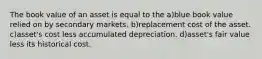 The book value of an asset is equal to the a)blue book value relied on by secondary markets. b)replacement cost of the asset. c)asset's cost less accumulated depreciation. d)asset's fair value less its historical cost.