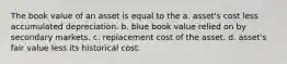 The book value of an asset is equal to the a. asset's cost less accumulated depreciation. b. blue book value relied on by secondary markets. c. replacement cost of the asset. d. asset's fair value less its historical cost.