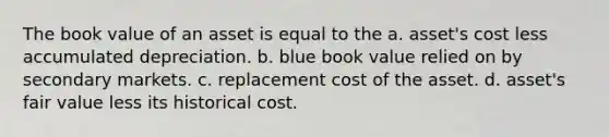 The book value of an asset is equal to the a. asset's cost less accumulated depreciation. b. blue book value relied on by secondary markets. c. replacement cost of the asset. d. asset's fair value less its historical cost.