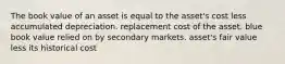 The book value of an asset is equal to the asset's cost less accumulated depreciation. replacement cost of the asset. blue book value relied on by secondary markets. asset's fair value less its historical cost