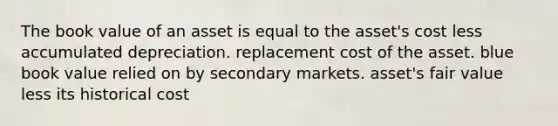 The book value of an asset is equal to the asset's cost less accumulated depreciation. replacement cost of the asset. blue book value relied on by secondary markets. asset's fair value less its historical cost