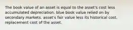 The book value of an asset is equal to the asset's cost less accumulated depreciation. blue book value relied on by secondary markets. asset's fair value less its historical cost. replacement cost of the asset.