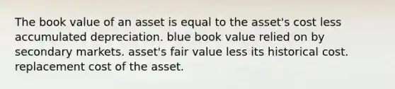 The book value of an asset is equal to the asset's cost less accumulated depreciation. blue book value relied on by secondary markets. asset's fair value less its historical cost. replacement cost of the asset.