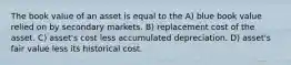 The book value of an asset is equal to the A) blue book value relied on by secondary markets. B) replacement cost of the asset. C) asset's cost less accumulated depreciation. D) asset's fair value less its historical cost.