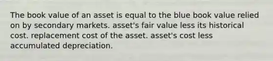 The book value of an asset is equal to the blue book value relied on by secondary markets. asset's fair value less its historical cost. replacement cost of the asset. asset's cost less accumulated depreciation.