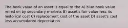 The book value of an asset is equal to the A) blue book value relied on by secondary markets B) asset's fair value less its historical cost C) replacement cost of the asset D) asset's cost less accumulated depreciation