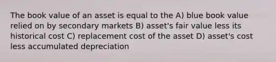 The book value of an asset is equal to the A) blue book value relied on by secondary markets B) asset's fair value less its historical cost C) replacement cost of the asset D) asset's cost less accumulated depreciation