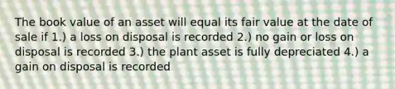 The book value of an asset will equal its fair value at the date of sale if 1.) a loss on disposal is recorded 2.) no gain or loss on disposal is recorded 3.) the plant asset is fully depreciated 4.) a gain on disposal is recorded