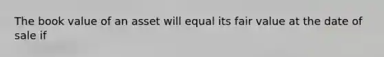 The book value of an asset will equal its fair value at the date of sale if