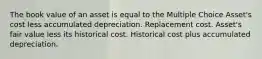 The book value of an asset is equal to the Multiple Choice Asset's cost less accumulated depreciation. Replacement cost. Asset's fair value less its historical cost. Historical cost plus accumulated depreciation.