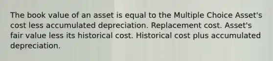 The book value of an asset is equal to the Multiple Choice Asset's cost less accumulated depreciation. Replacement cost. Asset's fair value less its historical cost. Historical cost plus accumulated depreciation.