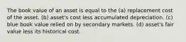 The book value of an asset is equal to the (a) replacement cost of the asset. (b) asset's cost less accumulated depreciation. (c) blue book value relied on by secondary markets. (d) asset's fair value less its historical cost.