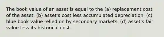 The book value of an asset is equal to the (a) replacement cost of the asset. (b) asset's cost less accumulated depreciation. (c) blue book value relied on by secondary markets. (d) asset's fair value less its historical cost.