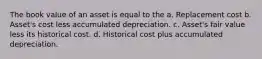 The book value of an asset is equal to the a. Replacement cost b. Asset's cost less accumulated depreciation. c. Asset's fair value less its historical cost. d. Historical cost plus accumulated depreciation.