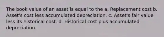 The book value of an asset is equal to the a. Replacement cost b. Asset's cost less accumulated depreciation. c. Asset's fair value less its historical cost. d. Historical cost plus accumulated depreciation.