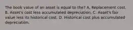 The book value of an asset is equal to the? A. Replacement cost. B. Asset's cost less accumulated depreciation. C. Asset's fair value less its historical cost. D. Historical cost plus accumulated depreciation.