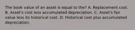 The book value of an asset is equal to the? A. Replacement cost. B. Asset's cost less accumulated depreciation. C. Asset's fair value less its historical cost. D. Historical cost plus accumulated depreciation.