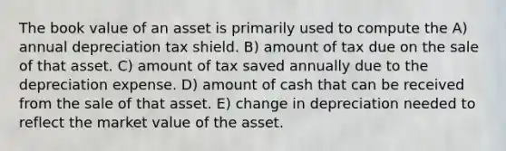 The book value of an asset is primarily used to compute the A) annual depreciation tax shield. B) amount of tax due on the sale of that asset. C) amount of tax saved annually due to the depreciation expense. D) amount of cash that can be received from the sale of that asset. E) change in depreciation needed to reflect the market value of the asset.