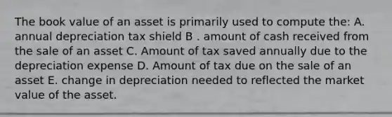 The book value of an asset is primarily used to compute the: A. annual depreciation tax shield B . amount of cash received from the sale of an asset C. Amount of tax saved annually due to the depreciation expense D. Amount of tax due on the sale of an asset E. change in depreciation needed to reflected the market value of the asset.