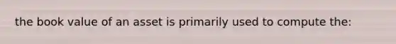 the book value of an asset is primarily used to compute the: