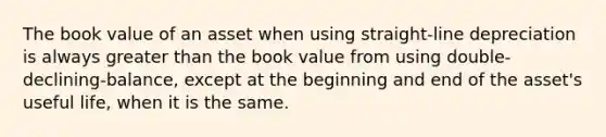 The book value of an asset when using straight-line depreciation is always greater than the book value from using double-declining-balance, except at the beginning and end of the asset's useful life, when it is the same.