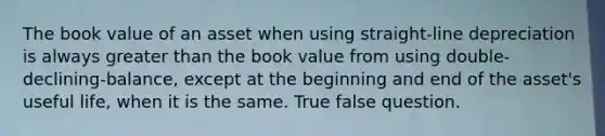 The book value of an asset when using straight-line depreciation is always greater than the book value from using double-declining-balance, except at the beginning and end of the asset's useful life, when it is the same. True false question.