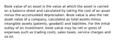 Book value of an asset is the value at which the asset is carried on a balance sheet and calculated by taking the cost of an asset minus the accumulated depreciation. Book value is also the net asset value of a company, calculated as total assets minus intangible assets (patents, goodwill) and liabilities. For the initial outlay of an investment, book value may be net or gross of expenses such as trading costs, sales taxes, service charges and so on.