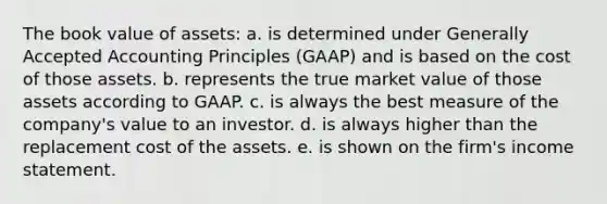 The book value of assets: a. is determined under Generally Accepted Accounting Principles (GAAP) and is based on the cost of those assets. b. represents the true market value of those assets according to GAAP. c. is always the best measure of the company's value to an investor. d. is always higher than the replacement cost of the assets. e. is shown on the firm's income statement.