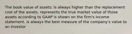 The book value of assets: is always higher than the replacement cost of the assets. represents the true market value of those assets according to GAAP is shown on the firm's <a href='https://www.questionai.com/knowledge/kCPMsnOwdm-income-statement' class='anchor-knowledge'>income statement</a>. is always the best measure of the company's value to an investor