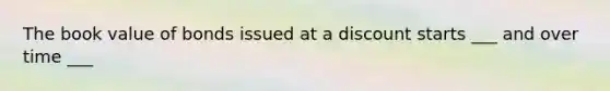 The book value of bonds issued at a discount starts ___ and over time ___