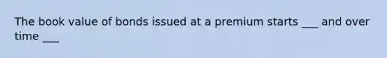 The book value of bonds issued at a premium starts ___ and over time ___