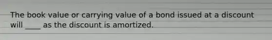 The book value or carrying value of a bond issued at a discount will ____ as the discount is amortized.