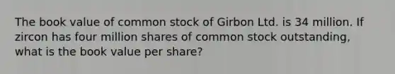 The book value of common stock of Girbon Ltd. is 34 million. If zircon has four million shares of common stock outstanding, what is the book value per share?